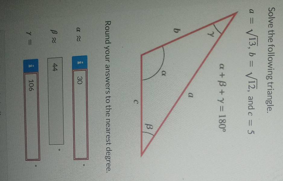 Solve the following triangle.
a=sqrt(13),b=sqrt(12) , and c=5
Round your answers to the nearest degree.
alpha approx i 30
beta approx 44 。
gamma = i 106 。