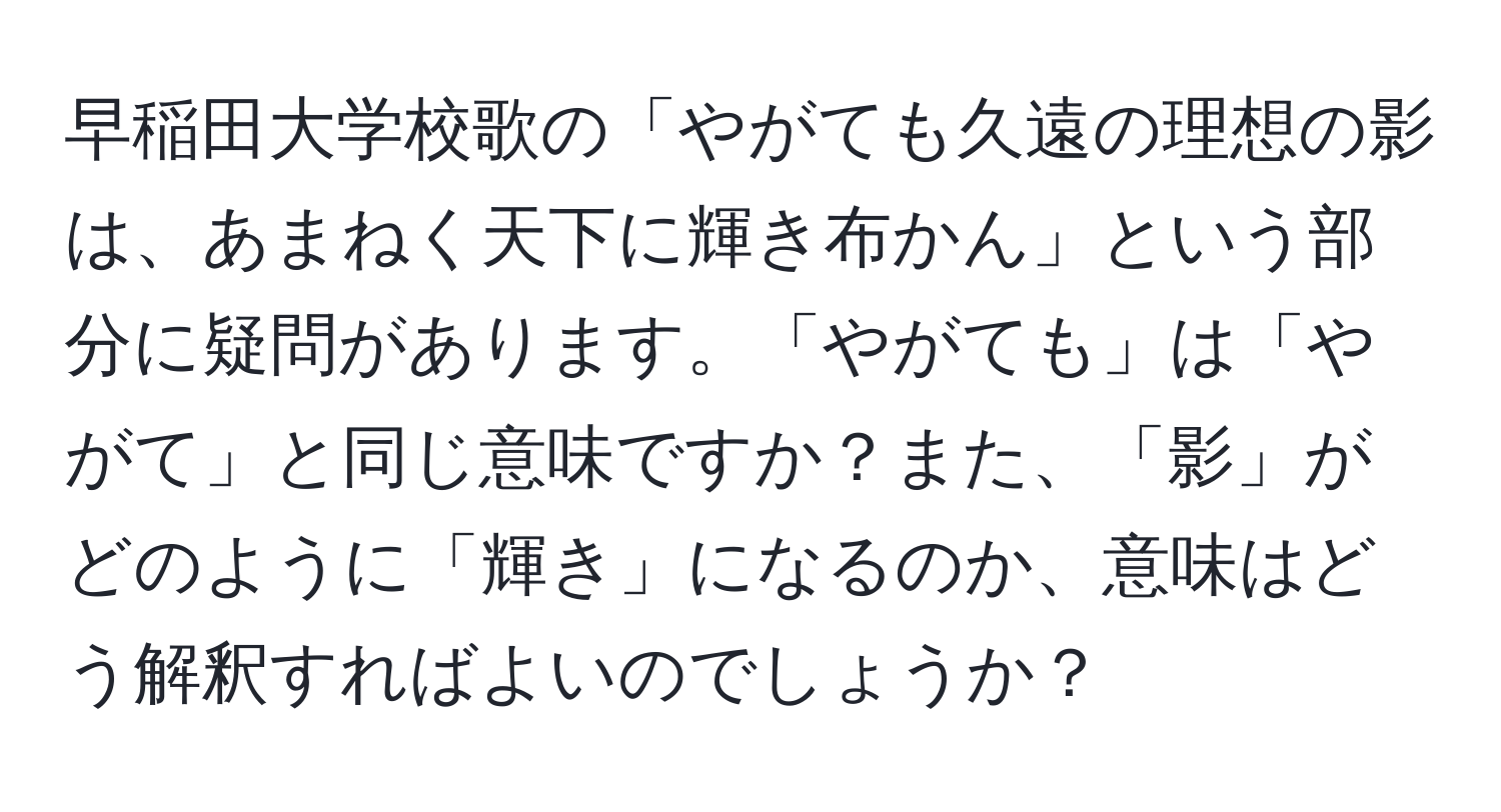 早稲田大学校歌の「やがても久遠の理想の影は、あまねく天下に輝き布かん」という部分に疑問があります。「やがても」は「やがて」と同じ意味ですか？また、「影」がどのように「輝き」になるのか、意味はどう解釈すればよいのでしょうか？