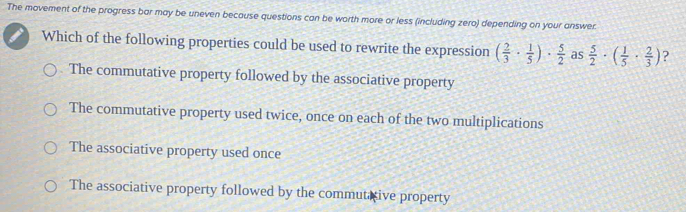 The movement of the progress bar may be uneven because questions can be worth more or less (including zero) depending on your answer.
Which of the following properties could be used to rewrite the expression ( 2/3 ·  1/5 )·  5/2  as  5/2 · ( 1/5 ·  2/3 ) ?
The commutative property followed by the associative property
The commutative property used twice, once on each of the two multiplications
The associative property used once
The associative property followed by the commutative property