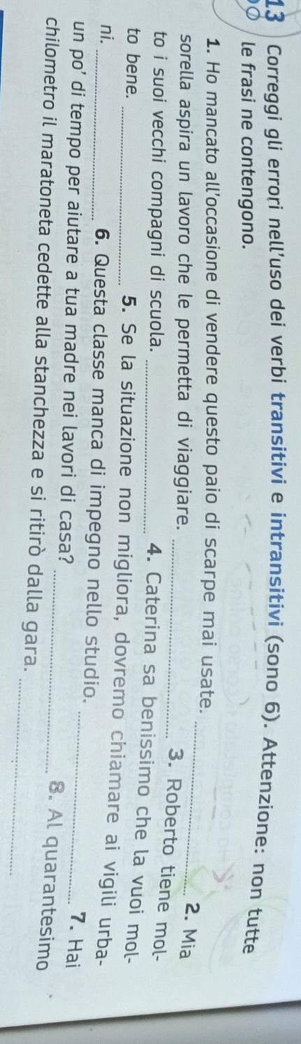 Correggi gli errori nell’uso dei verbi transitivi e intransitivi (sono 6). Attenzione: non tutte 
le frasi ne contengono. 
_ 
1. Ho mancato all’occasione di vendere questo paio di scarpe mai usate. 
sorella aspira un lavoro che le permetta di viaggiare. 
2. Mia 
_3. Roberto tiene mol- 
to i suoi vecchi compagni di scuola._ 
4. Caterina sa benissimo che la vuoi mol- 
to bene. 
_5. Se la situazione non migliora, dovremo chiamare ai vigili urba- 
ni. _6. Questa classe manca di impegno nello studio. 
un po’ di tempo per aiutare a tua madre nei lavori di casa?_ 
7. Hai 
_8. Al quarantesimo 
_ 
chilometro il maratoneta cedette alla stanchezza e si ritirò dalla gara.