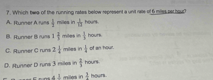 Which two of the running rates below represent a unit rate of 6 miles per hour?
A. Runner A runs  1/2 miles ila in  1/12  hours.
B. Runner B runs 1 2/3 mi es in  1/3  hours.
C. Runner C runs 2 1/4 mile s in  1/4  of an hour.
D. Runner D runs 3 miles in  2/3  hours.
4frac 1 miles in  3/4  hours.