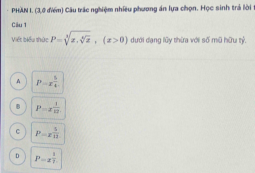 PHAN I. (3,0 điểm) Câu trắc nghiệm nhiều phương án lựa chọn. Học sinh trả lời t
Câu 1
Viết biểu thức P=sqrt[3](x.sqrt [4]x), (x>0) dưới dạng lũy thừa với số mũ hữu tỷ.
A P=x^(frac 5)4.
B P=x^(frac 1)12.
C P=x^(frac 5)12.
D P=x^(frac 1)7.