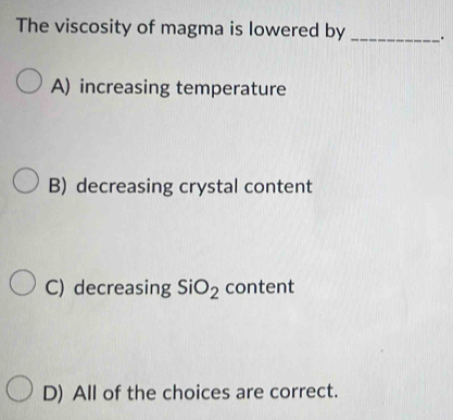 The viscosity of magma is lowered by _.
A) increasing temperature
B) decreasing crystal content
C) decreasing SiO_2 content
D) All of the choices are correct.