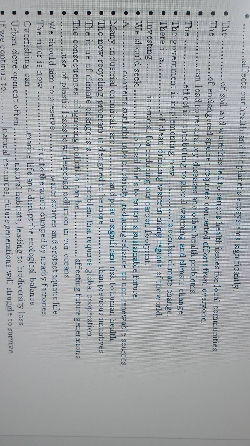 affects our health and the planet's ecosystems significantly. 
The ...... ... .. of soil and water has led to serious health issues for local communities. 
The _ of endangered species requires concerted efforts from everyone. 
_ can lead to respiratory diseases and other health problems. 
The _effect is contributing to global warming and climate change. 
The government is implementing new _.to combat climate change. 
There is a..............of clean drinking water in many regions of the world. 
Investing ……. is crucial for reducing our carbon footprint. 
We should seek _to fossil fuels to ensure a sustainable future. 
A _converts sunlight into electricity, reducing reliance on non-renewable sources. 
Many industrial chemicals are _and pose a significant risk to human health. 
The new recycling program is designed to be more _than previous initiatives. 
The issue of climate change is a_ problem that requires global cooperation. 
The consequences of ignoring pollution can be _affecting future generations 
_........ .use of plastic leads to widespread pollution in our oceans. 
We should aim to preserve _water sources and protect aquatic life. 
The river is now _due to the waste dumped by nearby factories. 
Overfishing can _marine life and disrupt the ecological balance. 
Urban development often_ natural habitats, leading to biodiversity loss. 
If we continue to _natural resources, future generations will struggle to survive