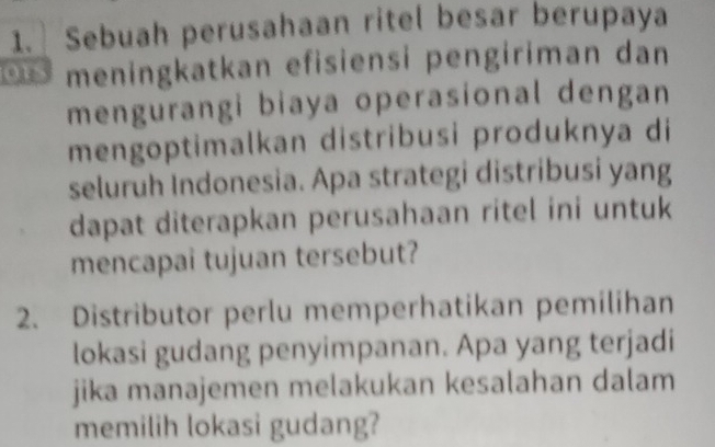 Sebuah perusahaan ritel besar berupaya 
o y meningkatkan efisiensi pengiriman dan 
mengurangi biaya operasional dengan 
mengoptimalkan distribusi produknya di 
seluruh Indonesia. Apa strategi distribusi yang 
dapat diterapkan perusahaan ritel ini untuk 
mencapai tujuan tersebut? 
2. Distributor perlu memperhatikan pemilihan 
lokasi gudang penyimpanan. Apa yang terjadi 
jika manajemen melakukan kesalahan dalam 
memilih lokasi gudang?