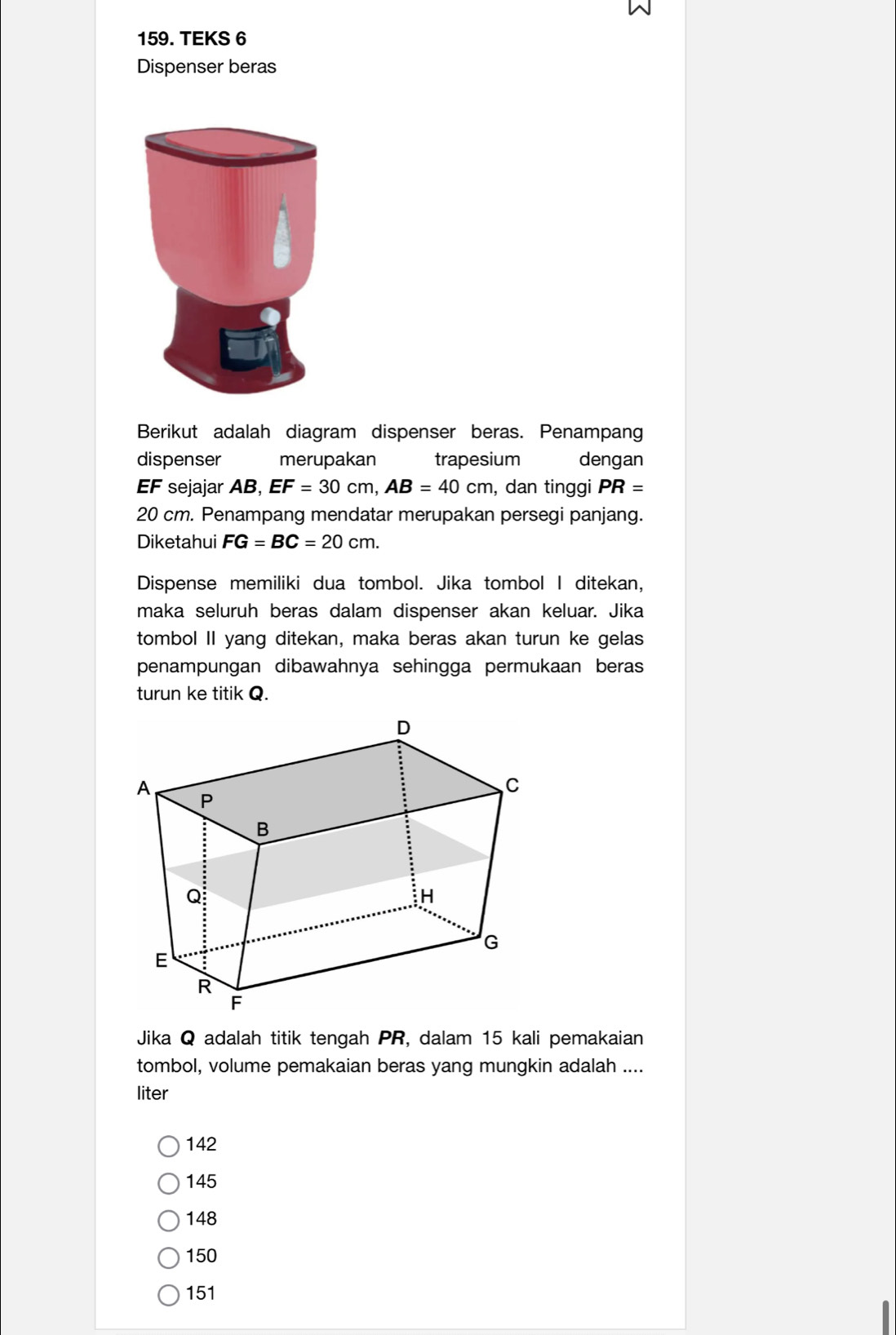 TEKS 6
Dispenser beras
Berikut adalah diagram dispenser beras. Penampang
dispenser merupakan trapesium dengan
EF sejajar AB, EF=30cm, AB=40cm , dan tinggi PR=
20 cm. Penampang mendatar merupakan persegi panjang.
Diketahui FG=BC=20cm. 
Dispense memiliki dua tombol. Jika tombol I ditekan,
maka seluruh beras dalam dispenser akan keluar. Jika
tombol II yang ditekan, maka beras akan turun ke gelas
penampungan dibawahnya sehingga permukaan beras
turun ke titik Q.
Jika Q adalah titik tengah PR, dalam 15 kali pemakaian
tombol, volume pemakaian beras yang mungkin adalah ....
liter
142
145
148
150
151