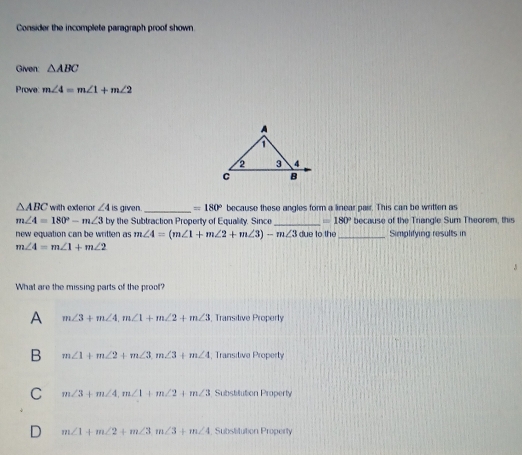 Consider the incomplete paragraph proof shown
Given: △ ABC
Prove m∠ 4=m∠ 1+m∠ 2
△ ABC with exterior ∠ 4 is given. _ =180° because these angles form a linear pair. This can be written as
m∠ 4=180°-m∠ 3 by the Subtraction Property of Equality. Sinco _ = 180° because of the Triangle Sum Theorem, this
new equation can be written as m∠ 4=(m∠ 1+m∠ 2+m∠ 3)-m∠ 3 due to the_ Simplifying results in
m∠ 4=m∠ 1+m∠ 2
What are the missing parts of the proof?
A m∠ 3+m∠ 4, m∠ 1+m∠ 2+m∠ 3 , Transitive Properly
B m∠ 1+m∠ 2+m∠ 3, m∠ 3+m∠ 4 , Transitive Property
C m∠ 3+m∠ 4, m∠ 1+m∠ 2 m∠ 3 Substitution Property
D m∠ 1+m∠ 2+m∠ 3m∠ 3+m∠ 4; Subslitution Property