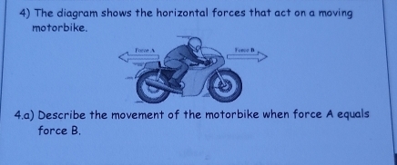 The diagram shows the horizontal forces that act on a moving 
motorbike. 
4.a) Describe the movement of the motorbike when force A equals 
force B.