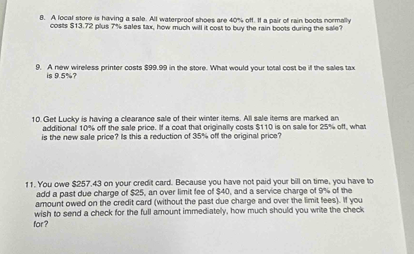 A local store is having a sale. All waterproof shoes are 40% off. If a pair of rain boots normally 
costs $13.72 plus 7% sales tax, how much will it cost to buy the rain boots during the sale? 
9. A new wireless printer costs $99.99 in the store. What would your total cost be if the sales tax 
is 9.5%? 
10.Get Lucky is having a clearance sale of their winter items. All sale items are marked an 
additional 10% off the sale price. If a coat that originally costs $110 is on sale for 25% off, what 
is the new sale price? Is this a reduction of 35% off the original price? 
11. You owe $257.43 on your credit card. Because you have not paid your bill on time, you have to 
add a past due charge of $25, an over limit fee of $40, and a service charge of 9% of the 
amount owed on the credit card (without the past due charge and over the limit fees). If you 
wish to send a check for the full amount immediately, how much should you write the check 
for?