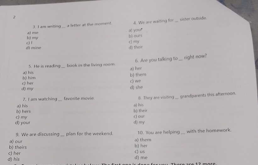 2
3. I am writing _a letter at the moment. 4. We are waiting for _sister outside.
a) your
a) me
b) my
b) ours
c) 1 c) my
d) mine d) their
5. He is reading book in the living room. 6. Are you talking to_ right now?
a) his _a) her
b) him b) them
c) her c) we
d) my d) she
7. I am watching_ favorite movie.
8. They are visiting _ grandparents this afternoon.
a) his a) his
b) hers b) their
c) my c) our
d) your d) my
9. We are discussing _plan for the weekend. 10. You are helping _with the homework.
a) our a) them
b) theirs b) her
c) us
c) her d) me
d) his
1 2 märe