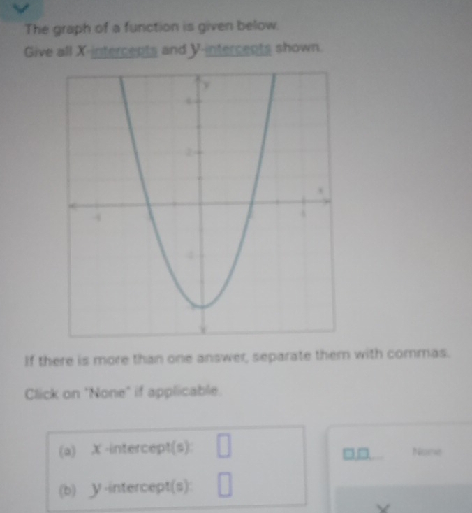 The graph of a function is given below. 
Give all X -intercents and Y -intercents shown. 
If there is more than one answer, separate them with commas. 
Click on "None" if applicable. 
(a) X -intercept(s): □ Nore 

(b) У -intercept(s): □
Y