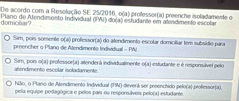 De acordo com a Resolução SE 25/2016, o(a) professor(a) preenche isoladamente o
Plano de Atendimento Individual (PAI) do(a) estudante em atendimento escolar
domiciliar?
Sim, pois somente o(a) professor(a) do atendimento escolar domiciliar tem subsídio para
preencher o Plano de Atendimento Individual - PAI.
Sim, pois o(a) Oprofessor(a) atenderá individualmente o(a) estudante e é responsável pelo
atendimento escolar isoladamente.
Não, o Plano de Atendimento Individual (PAI) deverá ser preenchido pelo(a) professor(a),
pela equipe pedagógica e pelos pais ou responsáveis pelo(a) estudante.