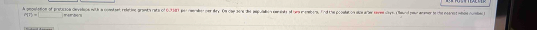 A population of protozoa develops with a constant relative growth rate of 0.7507 per member per day. On day zero the population consists of two members. Find the population size after seven days. (Round your answer to the nearest whole number)
P(7)=□ members