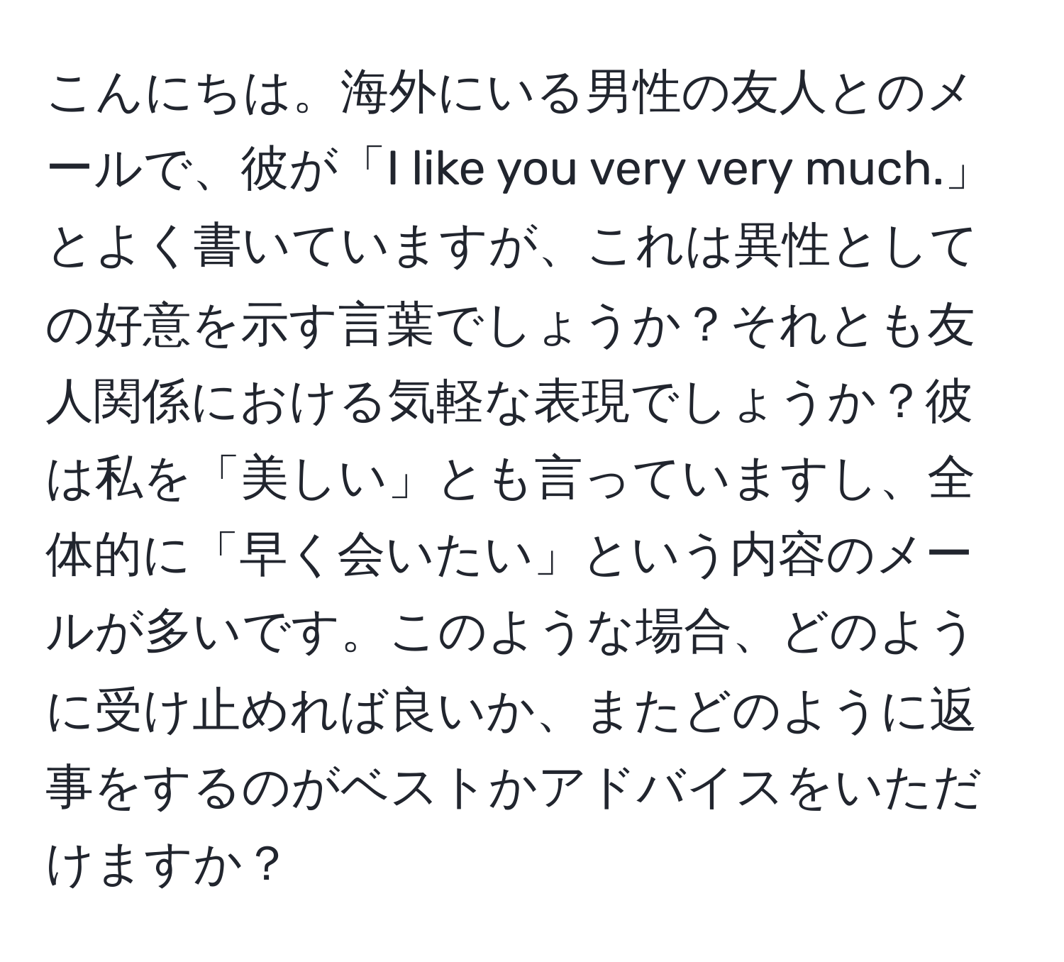 こんにちは。海外にいる男性の友人とのメールで、彼が「I like you very very much.」とよく書いていますが、これは異性としての好意を示す言葉でしょうか？それとも友人関係における気軽な表現でしょうか？彼は私を「美しい」とも言っていますし、全体的に「早く会いたい」という内容のメールが多いです。このような場合、どのように受け止めれば良いか、またどのように返事をするのがベストかアドバイスをいただけますか？