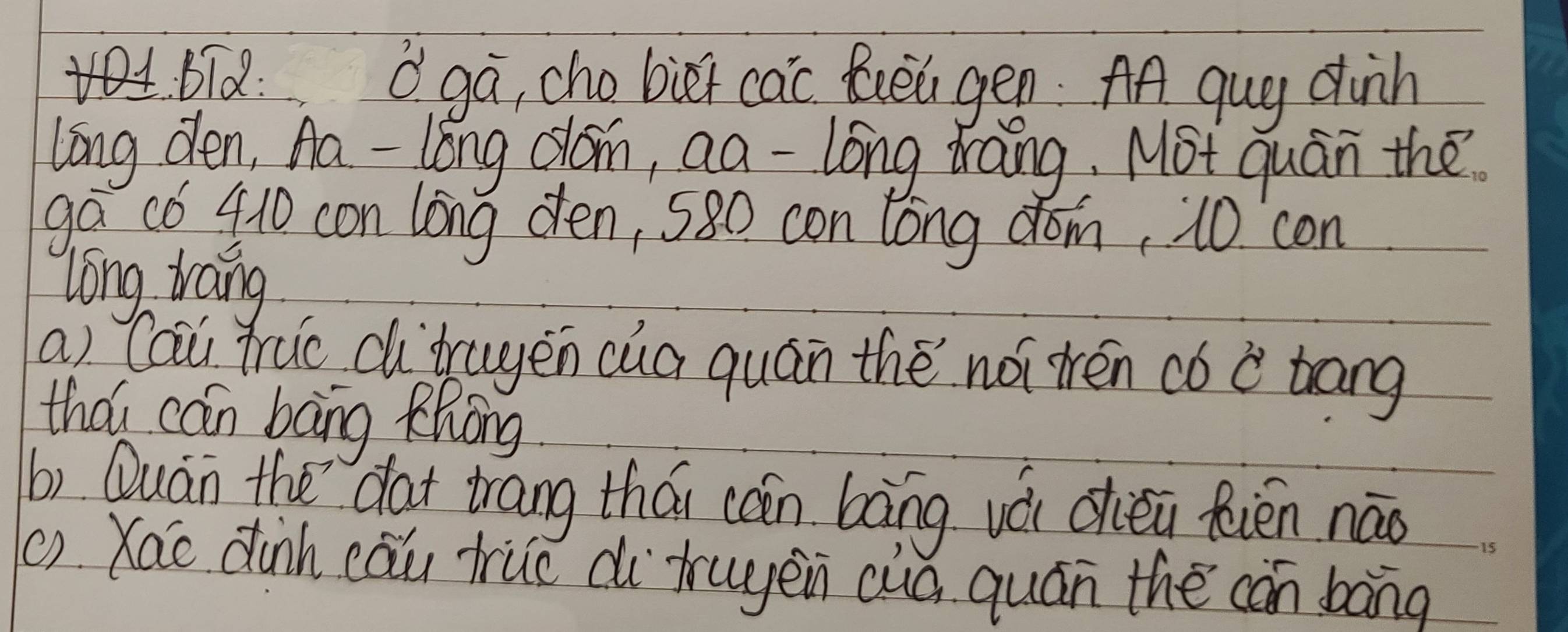 bid: Oga, cho biet cac foea gen AA qug dih 
long den, Aa-long clón, aa -lóng drāng, Mot quán the 
ga có 410 con long den, 580 con long dom, 10 con 
long trang 
a) Cau fruo di`trugen cua quán thè nói tén có c trang 
thǒi can bāng Khòng 
b) Quán the `dat trang thái cán bāng vá dhiěi fiēn nāo 
() Xao dinh cāu true di` truyen cuà quán the cán bāng