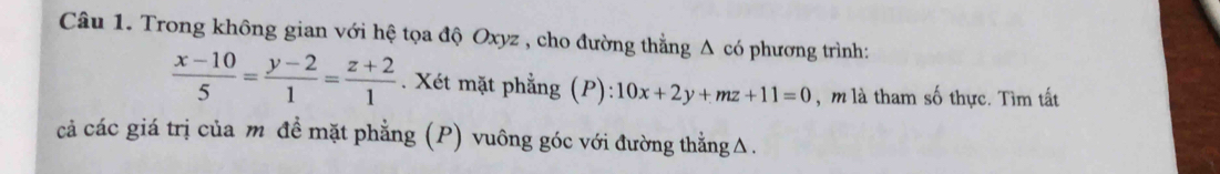 Trong không gian với hệ tọa độ Oxyz , cho đường thẳng Δ có phương trình:
 (x-10)/5 = (y-2)/1 = (z+2)/1 . Xét mặt phẳng (P):10x+2y+mz+11=0 , m là tham số thực. Tìm tất
cả các giá trị của m đề mặt phẳng (P) vuông góc với đường thẳngΔ.