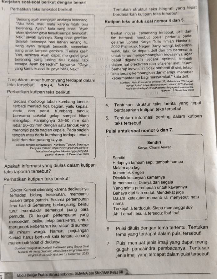 Kerjakan soal-soal berikut dengan benar!
1. Perhatikan teks anekdot berikut! Tentukan struktur teks biografi yang tepat
berdasarkan kutipan teks tersebut!
Seorang ayah mengajari anaknya berenang.
"Aku tidak mau malu karena tidak bisa Kutipan teks untuk soal nomor 4 dan 5.
berenang, Ayah," kata sang anak. "Ayah
akan ajari dari gaya tersulit sampai termudah.
Nak," jawab ayahnya. Sang anak gembira. Berkat inovasi cemerlang tersebut, Jell dan
Setelah beberapa hari latihan renang itu, tim berhasil merebut posisi pertama pada
sang ayah tampak bersedih, sementara gelaran Lomba Karya Tulis Ilmiah Nasional
sang anak tampak gembira. "Terima kasih 2022 Politeknik Negeri Banyuwangi, beberapa
Yah, akhimya Ayah dapat mengajani gaya waktu lalu. Ke depan, Jell dan tim berencana
berenang yang paling aku kuasai, tapi untuk terus mengembangkan inovasinya agar
dapat digunakan secara  optimal terlebih
kenapa Ayah bersedih?" tanyanya. "Gaya dalam hal efektivitas dan efisiensi alat. "Kami
yang kamu kuasai itu gaya batu, Nak!" berharap inovasi ini tidak berhenti di sini, tetapi
bisa terus dikembangkan dan mampu menebar
Tunjukkan unsur humor yang terdapat dalam kebermanfaatan bagi masyarakat," kata Jell.
teks tersebut! gay a bah Sumber: "Atasi Krisis Air di Wilayah 3T, Mahasiswa ITS Gagas
Inovasi Anita', hrtps.//tekno.tempo.co/read/1677146/atasi
krisis-air-di-wilayah-3t-mahasiswa-its-gagas-inovasi-anita.
. Perhatikan kutipan teks berikut! diakses 12 Desember 2023
Secara morfologi tubuh kumbang tanduk
terbagi menjadi tiga bagian, yaitu kepala, 4. Tentukan struktur teks berita yang tepat
dada, dan perut. Kumbang tanduk berdasarkan kutipan teks tersebut!
berwarna cokelat gelap sampai hitam
mengilap. Panjangnya 35-50 mm dan 5. Tentukan informasi penting dalam kutipan
iebar 20-33 mm dengan satu tanduk yang teks tersebut!
menonjol pada bagian kepala. Pada bagian Puisi untuk soal nomor 6 dan 7.
tengah atau dada kumbang terdapat enam
kaki dan dua pasang sayap. Sendiri
Dikutip dengan pengubahan: *Kumbang Tanduk, Serangga
Penyuka Palem", https://www.greeners.co/flora- Karya: Chairil Anwar
fauna/kumbang-tanduk-serangga-penyuka-
palem/, diakses 12 Desember 2023 Sendiri
Apakah informasi yang diulas dalam kutipan Malam apa lagi Hidupnya tambah sepi, tambah hampa
teks laporan tersebut? la memekik ngeri
Perhatikan kutipan teks berikut! Dicekik kesunyian kamarnya
la membenci. Dirinya dari segala
Dokter Kariadi dikenang karena dedikasinya Yang minta perempuan untuk kawannya
terhadap bidang kesehatan, membantu Bahaya dari tiap sudut. Mendekat juga
pasien tanpa pamrih. Selama pertempuran Dalam ketakutan-menanti ia menyebut satu
lima hari di Semarang berlangsung, beliau nama
turut membakar semangat juang para Terkejut ia terduduk. Siapa memanggil itu?
pemuda. Di tengah pertempuran yang Ah! Lemah lesu ia tersedu: Ibu! Ibu!
mencekam, beliau tetap bersikeras, untuk
mengecek kebenaran isu racun di sumber
air minum warga. Namun, perjuangan 6. Puisi ditulis dengan tema tertentu. Tentukan
Kariadi harus berhenti kala tentara Jepang tema yang terdapat dalam puisi tersebut!
menembak tepat di dadanya. 7. Puisi memuat jenis imaji yang dapat meng-
Sumber: ''Biografi dr. Kariadi, Pahlawan yang Gugur Saat
Meneliti Air yang Diracun'', https://www.biografiku.com/ gugah pancaindra pembacanya. Tentukan
biografi-dr-kariadi, diakses 12 Desember 2023 jenis imaji yang terdapat dalam puisi tersebut!
Modul Belajar Praktis Bahasa Indonesia SMA/MA dan SMK/MAK Kelas XII