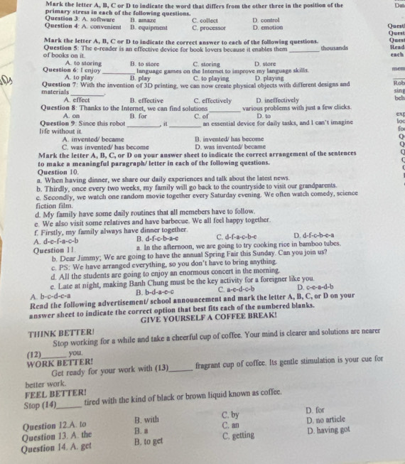 Mark the letter A, B, C or D to indicate the word that differs from the other three in the position of the Dat
Question 3: A. software primary stress in each of the following questions. B. amaze
Question 4: A. convenient B. equipment C. collect C. processor D. control D. emotion Quest Ques
Mark the letter A, B, C or D to indicate the correct answer to each of the following questions. Ques
of books on it. Question 5: The e-reader is an effective device for book lovers because it enables them _thousands Read each
A. to storing B. to store C. storing D. store mem
language games on the Internet to improve my language skills.
Question 6: I enjoy A. to play _B. play C. to playing D. playing
materials Question 7: With the invention of 3D printing, we can now create physical objects with different designs and sing Rob beh
A. effect B. effective C. effectively D. ineffectively
Question 8: Thanks to the Internet, we can find solutions C. of_ various problems with just a few clicks.
A. on B. for D. to
ex
Question 9: Since this robot
life without it. _, it_ an essential device for daily tasks, and I can’t imagine loc
fo
A. invented/ became B. invented/ has become
C. was invented/ has become D. was invented/ became
  
Mark the letter A, B, C, or D on your answer sheet to indicate the correct arrangement of the sentences
to make a meaningful paragraph/ letter in each of the following questions.
Question 10.
a. When having dinner, we share our daily experiences and talk about the latest news.
b. Thirdly, once every two weeks, my family will go back to the countryside to visit our grandparents.
c. Secondly, we watch one random movie together every Saturday evening. We often watch comedy, science
fiction film.
d. My family have some daily routines that all memebers have to follow.
e. We also visit some relatives and have barbecue. We all feel happy together.
f. Firstly, my family always have dinner together.
A. d-c-f-8-1 c-b B. d-f-c-b-a-c C. d-f-a-c-b-c D. d-f-c-b-c-a
Question 11 a. In the afternoon, we are going to try cooking rice in bamboo tubes.
b. Dear Jimmy; We are going to have the annual Spring Fair this Sunday. Can you join us?
c. PS: We have arranged everything, so you don't have to bring anything.
d. All the students are going to enjoy an enormous concert in the morning.
e. Late at night, making Banh Chung must be the key activity for a foreigner like you.
A. b-c-d-c-a B. b-d-a-e-c C. b-c c-d-c-b D. c-c-a-d-b
Read the following advertisement/ school announcement and mark the letter A, B, C, or D on your
answer sheet to indicate the correct option that best fits each of the numbered blanks.
GIVE YOURSELF A COFFEE BREAK!
THINK BETTER!
Stop working for a while and take a cheerful cup of coffee. Your mind is clearer and solutions are nearer
(12)_ you.
WORK BETTER!
Get ready for your work with (13)_ fragrant cup of coffee. Its gentle stimulation is your cue for
better work.
FEEL BETTER!
Stop (14)_ tired with the kind of black or brown liquid known as coffee.
C. by D. for
Question 12.A. to B. with D. no article
Question 13. A. the B. a C. an
Question 14. A. get B. to get C. getting D. having got