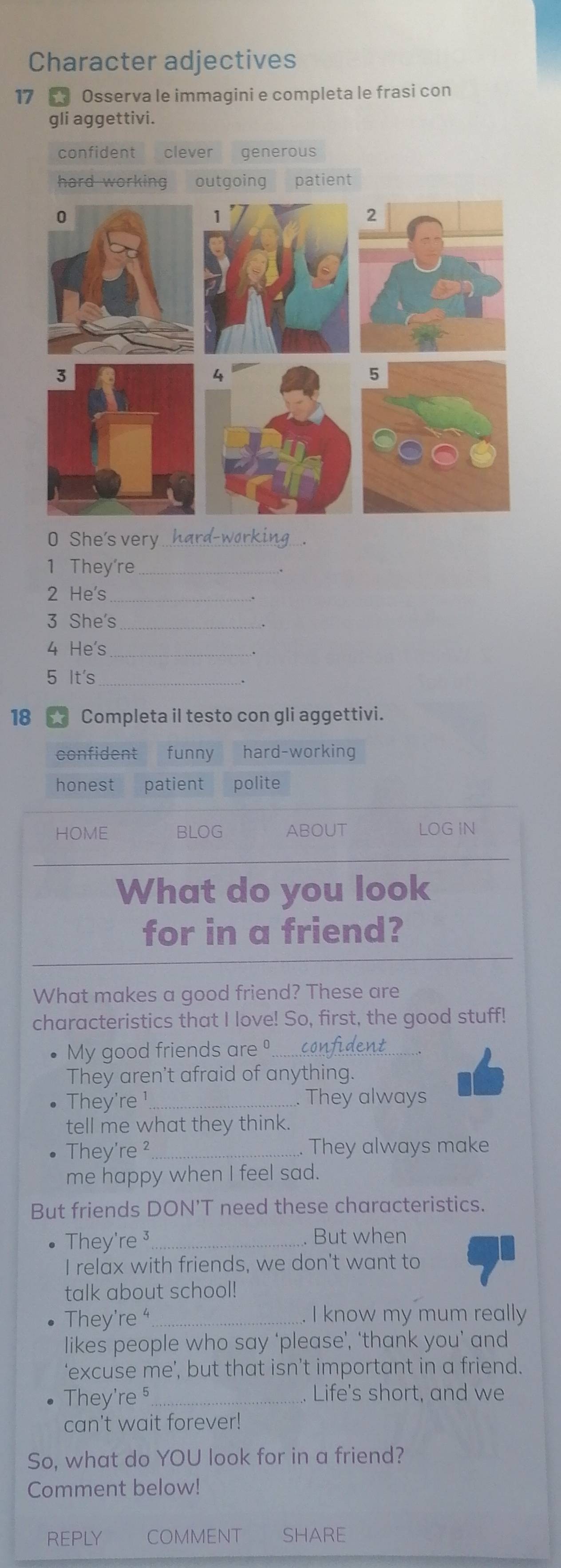 Character adjectives
17 Osserva le immagini e completa le frasi con
gli aggettivi.
confident clever generous
hard working outgoing patient
0 She's very_
1 They're_
2 He's
3 She's_
4 He's_
5 It's_
.
18 Completa il testo con gli aggettivi.
confident funny hard-working
honest patient polite
HOME BLOG ABOUT LOG IN
What do you look
for in a friend?
What makes a good friend? These are
characteristics that I love! So, first, the good stuff!
My good friends are º_
They aren't afraid of anything.
They're ¹ . They always
tell me what they think.
They're ² _. They always make
me happy when I feel sad.
But friends DON'T need these characteristics.
They're ³ _
But when
I relax with friends, we don't want to
talk about school!
They're _. I know my mum really
likes people who say ‘please’, ‘thank you’ and
‘excuse me’, but that isn’t important in a friend.
They're §_ . Life's short, and we
can't wait forever!
So, what do YOU look for in a friend?
Comment below!
REPLY COMMENT SHARE