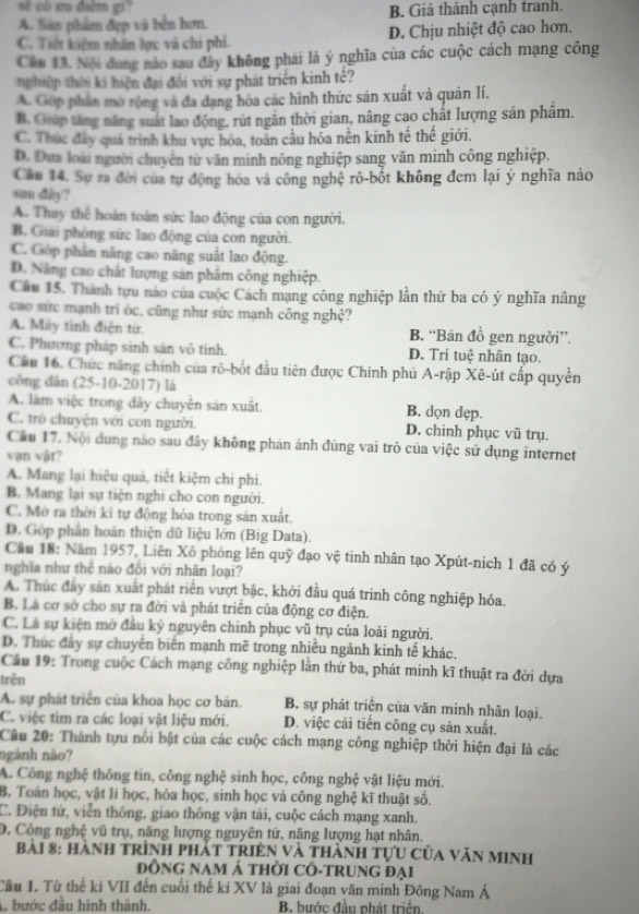 sè có ư điệm gi?
A. San phẩm đẹp và bền hơn. B. Giá thành cạnh tranh.
C. Tiết kiệm nhân lực và chi phi. D. Chịu nhiệt độ cao hơn.
Cầu 13. Nội dung nào sau đây không phái là ý nghĩa của các cuộc cách mạng công
nghiệp thời ki hiện đại đối với sự phát triên kinh tế?
A. Góp phan mở rộng và đa dạng hóa các hình thức sản xuất và quân lí.
B. Giúp tăng năng suất lao động, rút ngăn thời gian, nâng cao chất lượng sản phẩm.
C. Thúc đây quá trình khu vực hóa, toàn cầu hỏa nên kinh tế thế giới.
D. Đựa loài người chuyên từ văn minh nông nghiệp sang văn minh công nghiệp.
Câu 14. Sự ra đời của tự động hóa và công nghệ rô-bốt không đem lại ý nghĩa nào
snu day?
A. Thay thể hoàn toàn sức lao động của con người.
B. Giải phòng sức lao động của con người.
C. Gop phân năng cao năng suất lao động.
D. Năng cao chất lượng sản phẩm công nghiệp.
Câu 15. Thành tựu nào của cuộc Cách mạng công nghiệp lần thứ ba có ý nghĩa nâng
cao sức mạnh tri óc, cũng như sức mạnh công nghệ?
A. Máy tính điện tử. B. “Bản đồ gen người”.
C. Phương pháp sinh sản vô tính. D. Trí tuệ nhân tạo.
Cầu 16. Chức năng chính của rõ-bốt đầu tiên được Chính phủ A-rập Xê-út cấp quyền
công dân (25-10-2017) là
A. làm việc trong dây chuyên sản xuất. B. dọn dẹp.
C. trò chuyện với con người. D. chinh phục vũ trụ.
Câu 17. Nội dung nào sau đây không phản ánh đùng vai trò của việc sử dụng internet
vạn vật?
A. Mang lại hiệu quả, tiết kiệm chi phí.
B. Mang lại sự tiện nghi cho con người.
C. Mở ra thời kỉ tự động hóa trong sản xuất.
D. Góp phân hoán thiện dữ liệu lớn (Big Data).
Câu 18: Năm 1957, Liên Xô phóng lên quỹ đạo vệ tinh nhân tạo Xpút-nich 1 đã có ý
nghĩa như thể nào đổi với nhân loại?
A. Thúc đây sản xuất phát riển vượt bậc, khởi đầu quá trinh công nghiệp hóa.
B. Là cơ sở cho sự ra đời và phát triển của động cơ điện.
C. Là sự kiện mở đầu ký nguyên chính phục vũ trụ của loài người.
D. Thúc đây sự chuyên biển mạnh mẽ trong nhiều ngành kinh tế khác.
Câu 19: Trong cuộc Cách mạng công nghiệp lần thứ ba, phát minh kĩ thuật ra đời dựa
trên
A. sự phát triển của khoa học cơ bản. B, sự phát triện của văn minh nhân loại.
C. việc tim ra các loại vật liệu mới. D. việc cải tiến công cụ sản xuất.
Câu 20: Thành tựu nổi bật của các cuộc cách mạng công nghiệp thời hiện đại là các
ngành nảo?
A. Công nghệ thông tin, công nghệ sinh học, công nghệ vật liệu mới.
B. Toán học, vật lí học, hóa học, sinh học và công nghệ kĩ thuật số.
C. Điện từ, viễn thông, giao thông vận tải, cuộc cách mạng xanh.
D, Công nghệ vũ trụ, năng lượng nguyên tử, năng lượng hạt nhân.
bai 8: Hành trình phát tRIện và thành tựu của văn MInh
đỒNG Nam Á thời CÔ-tRuNG đại
Tâu 1. Từ thế ki VII đến cuối thế ki XV là giai đoạn văn minh Đông Nam Á
A. bước đầu hình thành.  B bước đầu phát triển