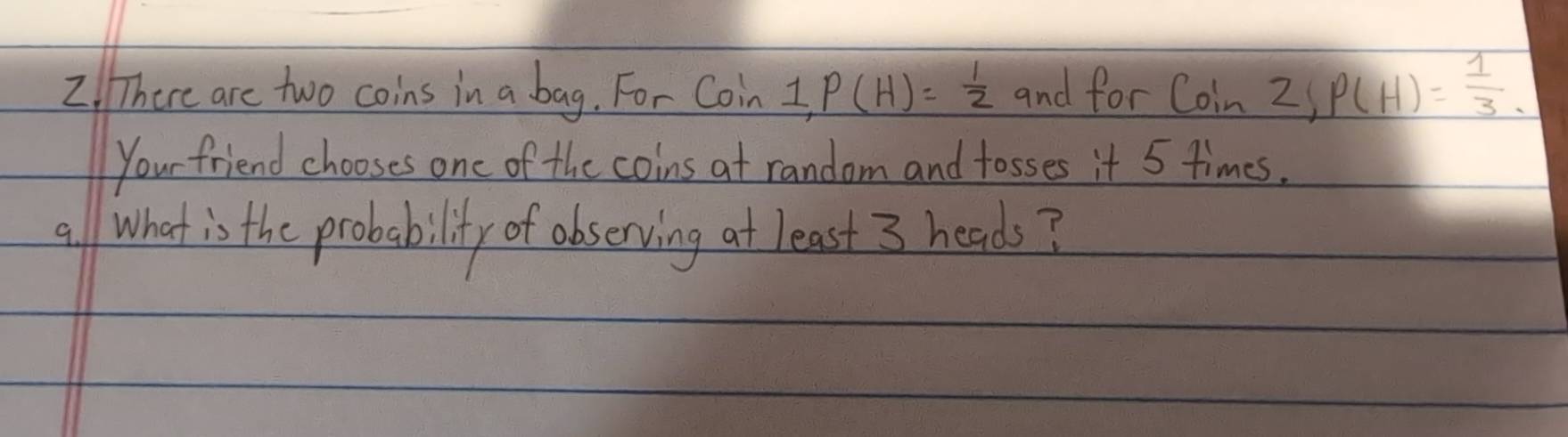 There are two coins in a bag. For Coin 1, P(H)= 1/2  and for Coin2!P(H)= 1/3 
Your friend chooses one of the coins at random and tosses it 5 times. 
all What is the probability of observing at least 3 heads?