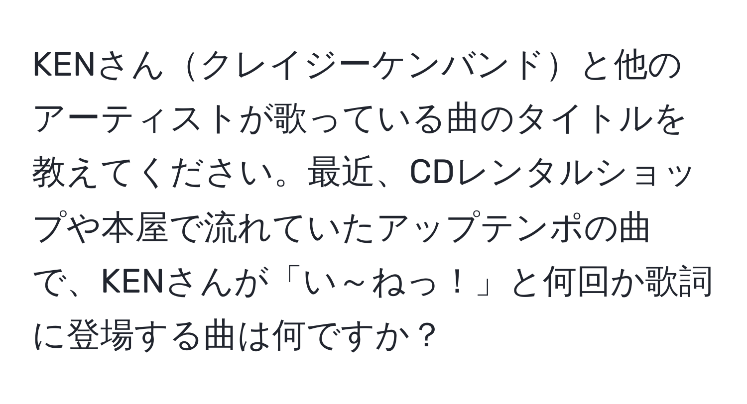 KENさんクレイジーケンバンドと他のアーティストが歌っている曲のタイトルを教えてください。最近、CDレンタルショップや本屋で流れていたアップテンポの曲で、KENさんが「い～ねっ！」と何回か歌詞に登場する曲は何ですか？