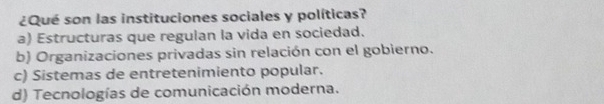 ¿Qué son las instituciones sociales y políticas?
a) Estructuras que regulan la vida en sociedad.
b) Organizaciones privadas sin relación con el gobierno.
c) Sistemas de entretenimiento popular.
d) Tecnologías de comunicación moderna.