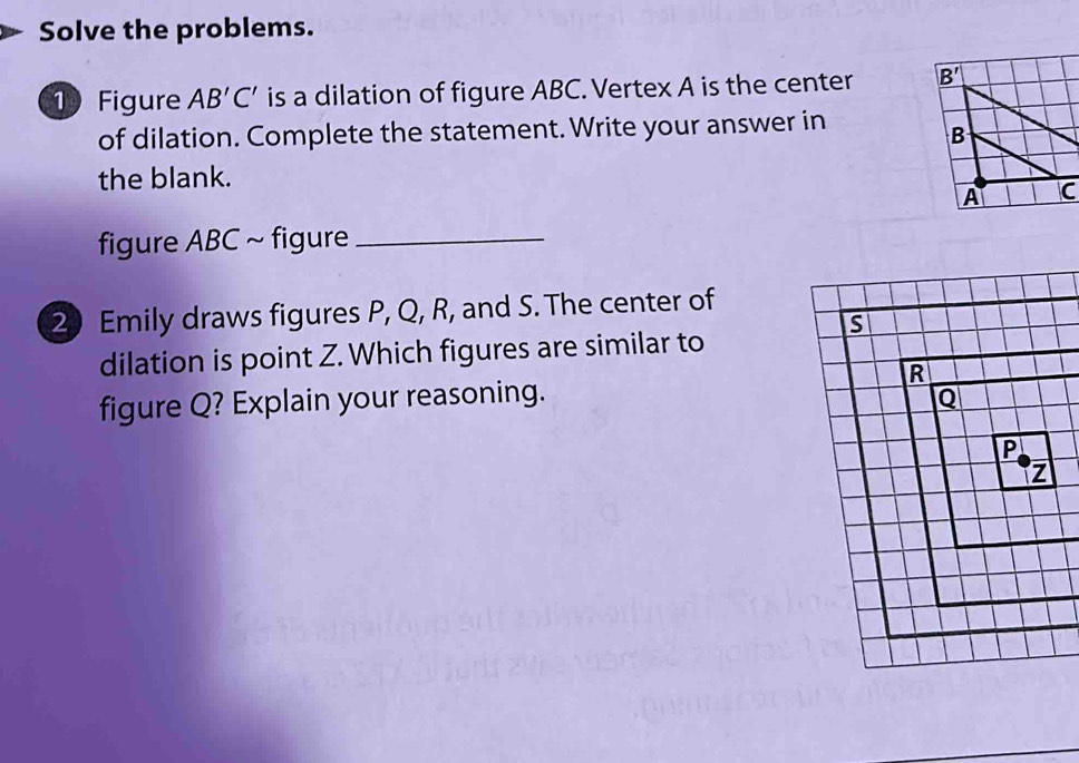 Solve the problems.
1 Figure AB'C' is a dilation of figure ABC. Vertex A is the center 
of dilation. Complete the statement. Write your answer in
the blank.
figure ABC ~ figure_
2) Emily draws figures P, Q, R, and S. The center of
s
dilation is point Z. Which figures are similar to
R
figure Q? Explain your reasoning. Q
P
z