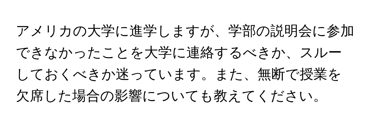 アメリカの大学に進学しますが、学部の説明会に参加できなかったことを大学に連絡するべきか、スルーしておくべきか迷っています。また、無断で授業を欠席した場合の影響についても教えてください。