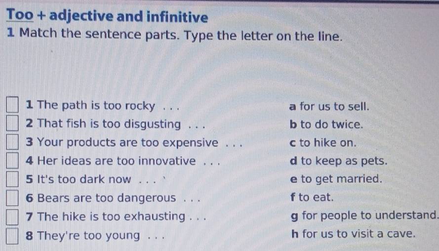 Too + adjective and infinitive
1 Match the sentence parts. Type the letter on the line.
1 The path is too rocky . . . a for us to sell.
2 That fish is too disgusting . . . b to do twice.
3 Your products are too expensive . . . c to hike on.
4 Her ideas are too innovative . . . d to keep as pets.
5 It's too dark now . . . ` e to get married.
6 Bears are too dangerous . . . f to eat.
7 The hike is too exhausting . . . g for people to understand.
8 They're too young . . . h for us to visit a cave.