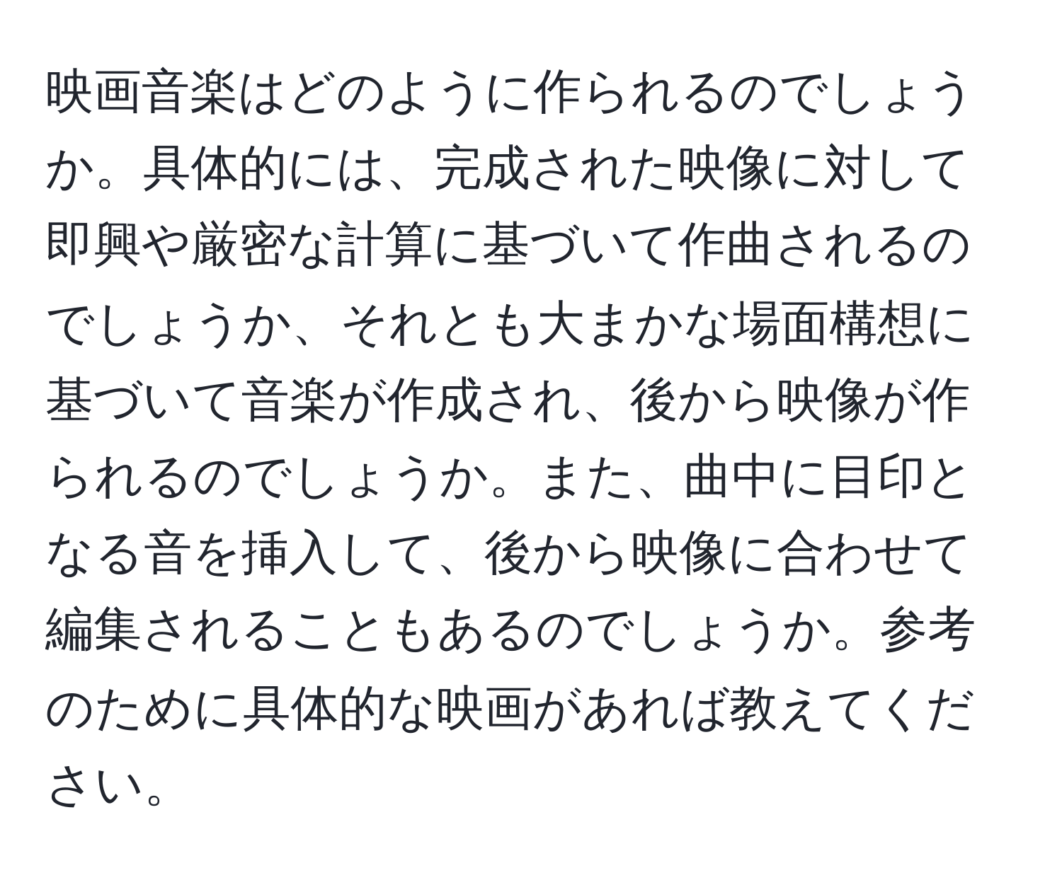 映画音楽はどのように作られるのでしょうか。具体的には、完成された映像に対して即興や厳密な計算に基づいて作曲されるのでしょうか、それとも大まかな場面構想に基づいて音楽が作成され、後から映像が作られるのでしょうか。また、曲中に目印となる音を挿入して、後から映像に合わせて編集されることもあるのでしょうか。参考のために具体的な映画があれば教えてください。