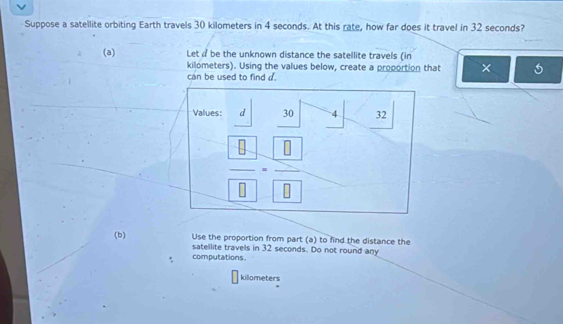 Suppose a satellite orbiting Earth travels 30 kilometers in 4 seconds. At this rate, how far does it travel in 32 seconds?
(a) Let a be the unknown distance the satellite travels (in
kilometers). Using the values below, create a proportion that ×
can be used to find d.
(b) Use the proportion from part (a) to find the distance the
satellite travels in 32 seconds. Do not round any
computations.
kilometers