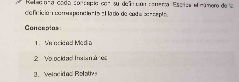 Relaciona cada concepto con su definición correcta. Escribe el número de la 
definición correspondiente al lado de cada concepto. 
Conceptos: 
1. Velocidad Media 
2. Velocidad Instantánea 
3. Velocidad Relativa