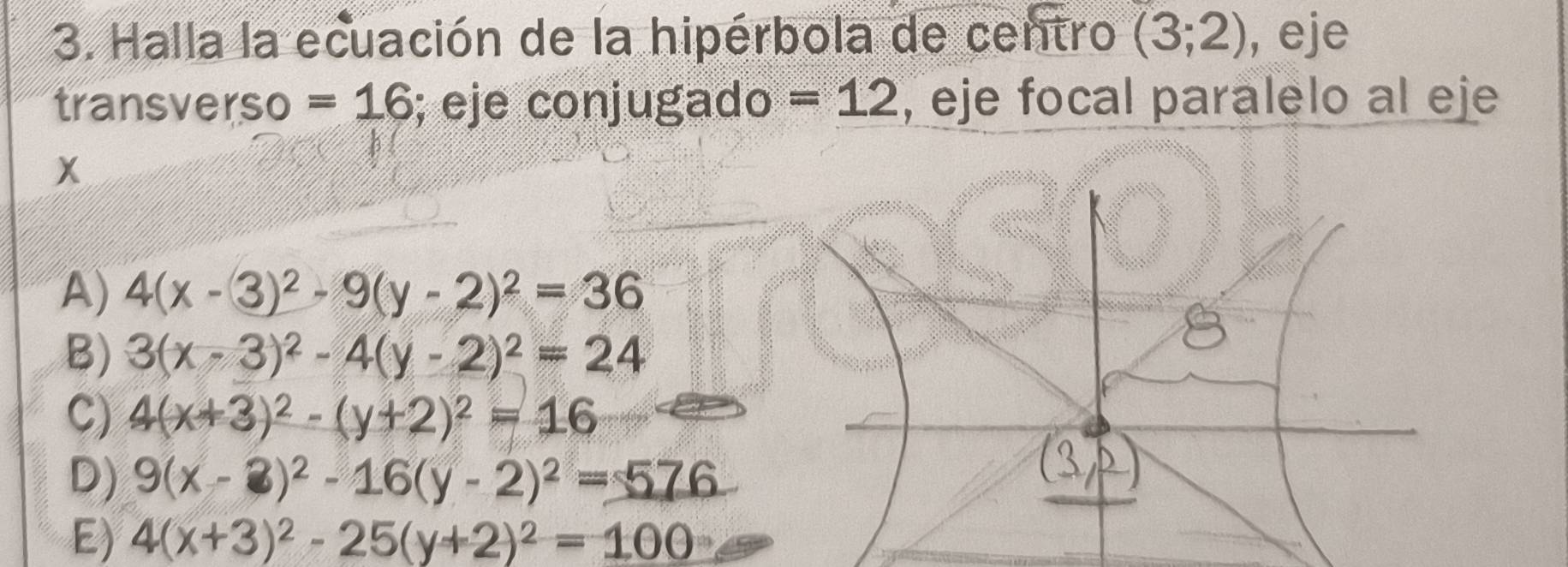 Halla la ecuación de la hipérbola de centro (3;2) , eje
transverso =16; eje conjugado =12 , eje focal paralelo al eje
x
A) 4(x-3)^2-9(y-2)^2=36
B) 3(x-3)^2-4(y-2)^2=24
C) 4(x+3)^2-(y+2)^2=16
D) 9(x-3)^2-16(y-2)^2=576
E) 4(x+3)^2-25(y+2)^2=100