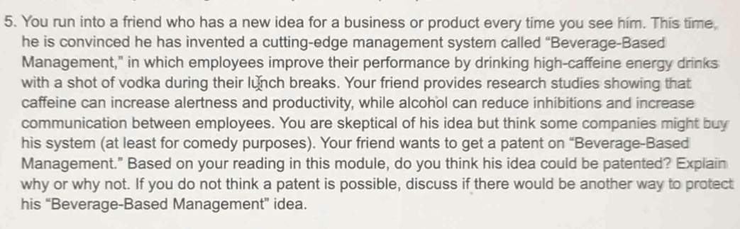 You run into a friend who has a new idea for a business or product every time you see him. This time 
he is convinced he has invented a cutting-edge management system called “Beverage-Based 
Management," in which employees improve their performance by drinking high-caffeine energy drinks 
with a shot of vodka during their lunch breaks. Your friend provides research studies showing that 
caffeine can increase alertness and productivity, while alcohol can reduce inhibitions and increase 
communication between employees. You are skeptical of his idea but think some companies might buy 
his system (at least for comedy purposes). Your friend wants to get a patent on “Beverage-Based 
Management." Based on your reading in this module, do you think his idea could be patented? Explain 
why or why not. If you do not think a patent is possible, discuss if there would be another way to protect 
his “Beverage-Based Management” idea.