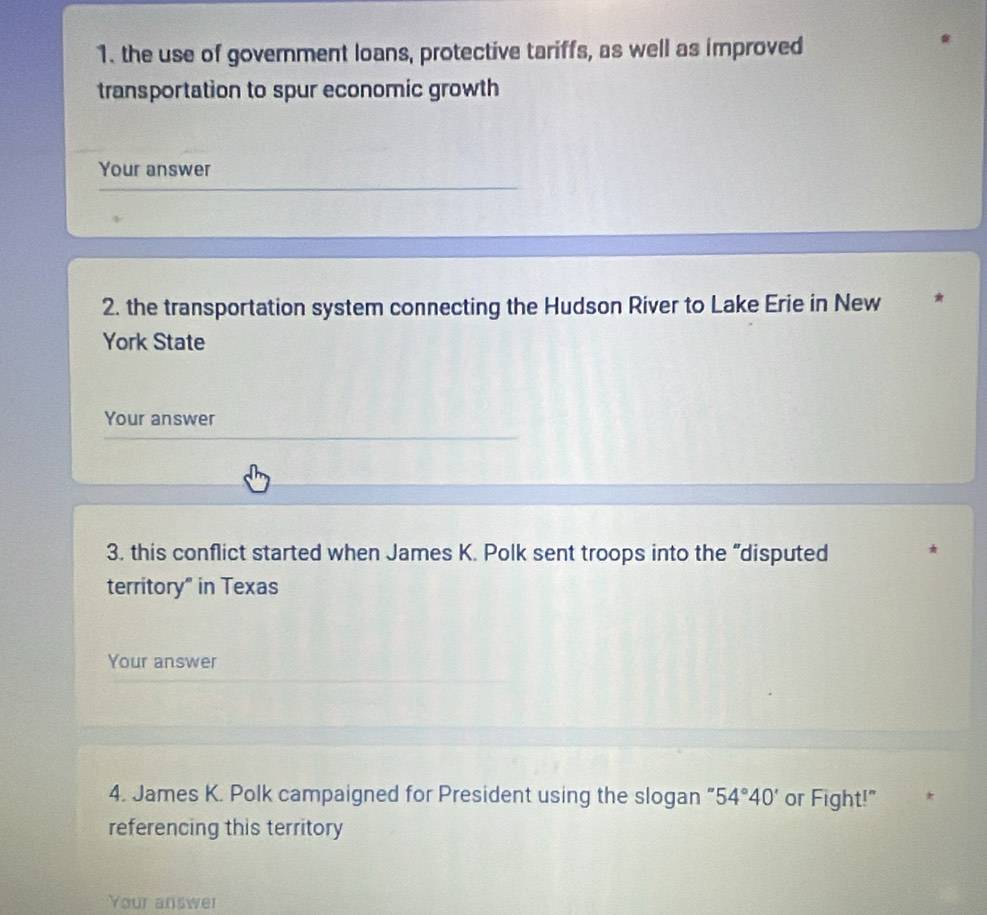 the use of government loans, protective tariffs, as well as improved 
transportation to spur economic growth 
Your answer 
2. the transportation system connecting the Hudson River to Lake Erie in New ★ 
York State 
Your answer 
3. this conflict started when James K. Polk sent troops into the “disputed 
territory" in Texas 
Your answer 
4. James K. Polk campaigned for President using the slogan “ 54°40' or Fight!" 
referencing this territory 
Your answer