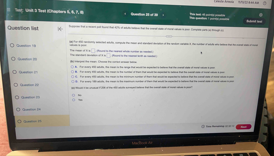 Celeste Arreola 11/13/22 8:44 AM
This test: 46 point(s) possible
Test: Unit 3 Test (Chapters 5, 6, 7 , 8) < Question 25 of 39 This question: 1 point(s) possible Submit test
Question list
Suppose that a recent poll found that  42% of adults believe that the overall state of moral values is poor. Complete parts (a) through (c).
(a) For 450 randomly selected adults, compute the mean and standard deviation of the random variable X, the number of adults who believe that the overall state of moral
Question 19 values is poor.
The mean of xis□. (Round to the nearest whole number as needed.)
The standard deviation of xis□ (Round to the nearest tenth as needed.)
Question 20 (b) Interpret the mean. Choose the correct answer below.
A. For every 450 adults, the mean is the range that would be expected to believe that the overall state of moral values is poor.
Question 21 B. For every 450 adults, the mean is the number of them that would be expected to believe that the overall state of moral values is poor.
C. For every 450 adults, the mean is the minimum number of them that would be expected to believe that the overall state of moral values is poor.
D. For every 189 adults, the mean is the maximum number of them that would be expected to believe that the overall state of moral values is poor.
Question 22
(c) Would it be unusual if 206 of the 450 adults surveyed believe that the overall state of moral values is poor?
No
Question 23 Yes
Question 24
Question 25
Time Remaining: 02:32:12 Next
M :Boo