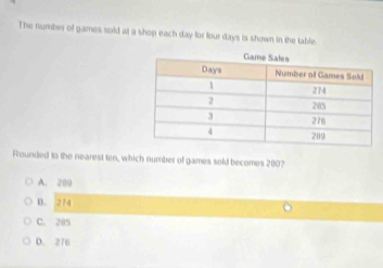 The number of games sold at a shop each day for four days is shown in the table.
Rounded to the nearest ten, which number of games sold becomes 200?
A. 200
B. 274
C. 285
D. 276