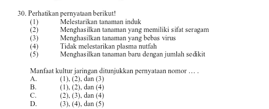 Perhatikan pernyataan berikut!
(1) Melestarikan tanaman induk
(2) Menghasilkan tanaman yang memiliki sifat seragam
(3) Menghasilkan tanaman yang bebas virus
(4) Tidak melestarikan plasma nutfah
(5) Menghasilkan tanaman baru dengan jumlah sedikit
Manfaat kultur jaringan ditunjukkan pernyataan nomor …. .
A. (1), (2), dan (3)
B. (1), (2), dan (4)
C. (2), (3), dan (4)
D. (3), (4), dan (5)