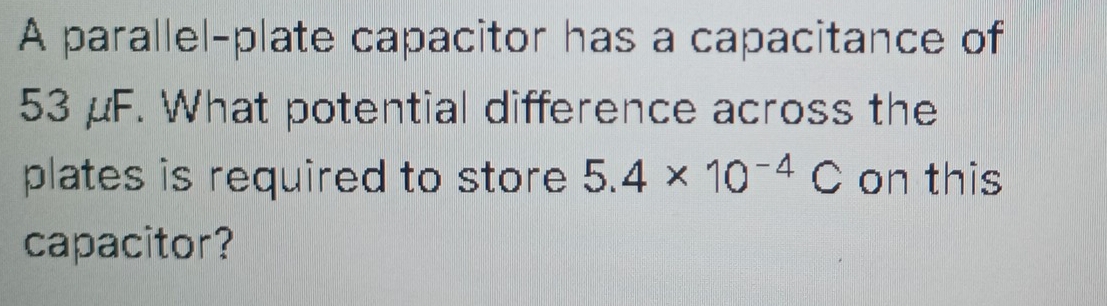 A parallel-plate capacitor has a capacitance of
53 μF. What potential difference across the 
plates is required to store 5.4* 10^(-4)C on this 
capacitor?