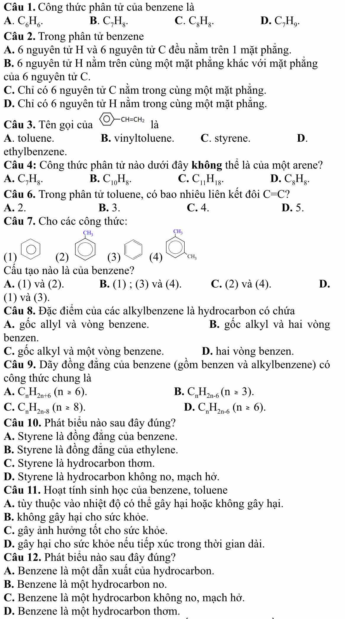 Công thức phân tử của benzene là
A. C_6H_6. B. C_7H_8. C. C_8H_8. D. C_7H_9.
Câu 2. Trong phân tử benzene
A. 6 nguyên tử H và 6 nguyên tử C đều nằm trên 1 mặt phẳng.
B. 6 nguyên tử H nằm trên cùng một mặt phẳng khác với mặt phẳng
của 6 nguyên tử C.
C. Chỉ có 6 nguyên tử C nằm trong cùng một mặt phẳng.
D. Chi có 6 nguyên tử H nằm trong cùng một mặt phẳng.
Câu 3. Tên gọi của CH=CH_2 là
A. toluene. B. vinyltoluene. C. styrene. D.
ethylbenzene.
Câu 4: Công thức phân tử nào dưới đây không thể là của một arene?
A. C_7H_8. B. C_10H_8. C. C_11H_18. D. C_8H_8.
Câu 6. Trong phân tử toluene, có bao nhiêu liên kết đôi C=C ?
A. 2. B. 3. C. 4. D. 5.
Câu 7. Cho các công thức:
CH
CH_3
(1) (2) (3) (4) CH_3
Cầu tạo nào là của benzene?
A. (1) và (2). B. (1) ; (3) và (4). C. (2) và (4). D.
(1) và (3).
Câu 8. Đặc điểm của các alkylbenzene là hydrocarbon có chứa
A. gốc allyl và vòng benzene. B. gốc alkyl và hai vòng
benzen.
C. gốc alkyl và một vòng benzene. D. hai vòng benzen.
Câu 9. Dãy đồng đẳng của benzene (gồm benzen và alkylbenzene) có
công thức chung là
A. C_nH_2n+6(n≥ 6). B. C_nH_2n-6(n≥ 3).
C. C_nH_2n-8(n≥ 8). D. C_nH_2n-6(n≥ 6).
Câu 10. Phát biểu nào sau đây đúng?
A. Styrene là đồng đẳng của benzene.
B. Styrene là đồng đẳng của ethylene.
C. Styrene là hydrocarbon thơm.
D. Styrene là hydrocarbon không no, mạch hở.
Câu 11. Hoạt tính sinh học của benzene, toluene
A. tùy thuộc vào nhiệt độ có thể gây hại hoặc không gây hại.
B. không gây hại cho sức khỏe.
C. gây ảnh hưởng tốt cho sức khỏe.
D. gây hại cho sức khỏe nếu tiếp xúc trong thời gian dài.
Câu 12. Phát biểu nào sau đây đúng?
A. Benzene là một dẫn xuất của hydrocarbon.
B. Benzene là một hydrocarbon no.
C. Benzene là một hydrocarbon không no, mạch hở.
D. Benzene là một hydrocarbon thơm.