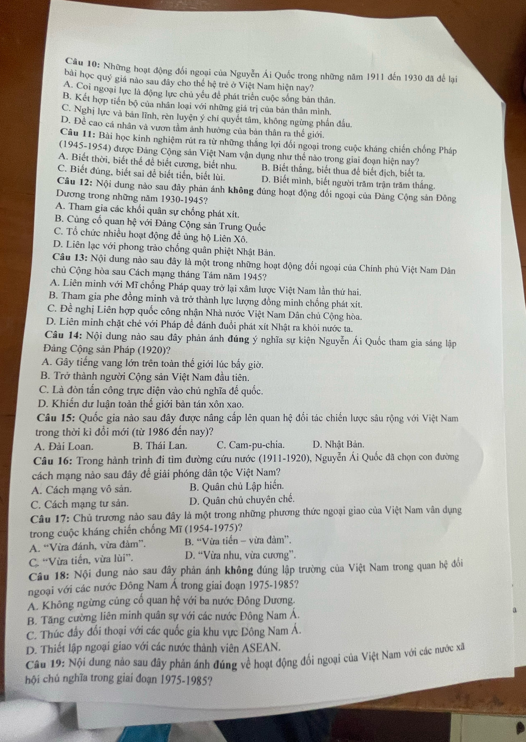 Những hoạt động đối ngoại của Nguyễn Ái Quốc trong những năm 1911 đến 1930 đã để lại
bài học quý giá nào sau đây cho thể hệ trẻ ở Việt Nam hiện nay?
A. Coi ngoại lực là động lực chủ yếu đề phát triển cuộc sống bản thân.
B. Kết hợp tiến bộ của nhân loại với những giá trị của bản thân mình.
C. Nghị lực và bản lĩnh, rèn luyện ý chí quyết tâm, không ngừng phần đấu.
D. Đề cao cá nhân và vươn tầm ảnh hưởng của bản thân ra thế giới.
Câu 11: Bài học kinh nghiệm rút ra từ những thắng lợi đối ngoại trong cuộc kháng chiến chống Pháp
(1945-1954) được Đảng Cộng sản Việt Nam vận dụng như thế nào trong giai đoạn hiện nay?
A. Biết thời, biết thế để biết cương, biết nhu. B. Biết thắng, biết thua để biết địch, biết ta.
C. Biết đúng, biết sai để biết tiến, biết lùi. D. Biết mình, biết người trăm trận trăm thắng.
Câu 12: Nội dung nào sau đây phản ánh không đúng hoạt động đối ngoại của Đảng Cộng sản Đông
Dương trong những năm 1930-1945?
A. Tham gia các khối quân sự chống phát xít.
B. Củng cố quan hệ với Đảng Cộng sản Trung Quốc
C. Tổ chức nhiều hoạt động để ủng hộ Liên Xô.
D. Liên lạc với phong trào chống quân phiệt Nhật Bản.
Câu 13: Nội dung nào sau đây là một trong những hoạt động đối ngoại của Chính phủ Việt Nam Dân
chủ Cộng hòa sau Cách mạng tháng Tám năm 1945?
A. Liên minh với Mĩ chống Pháp quay trở lại xâm lược Việt Nam lần thứ hai.
B. Tham gia phe đồng minh và trở thành lực lượng đồng minh chống phát xít.
C. Đề nghị Liên hợp quốc công nhận Nhà nước Việt Nam Dân chủ Cộng hòa.
D. Liên minh chặt chẻ với Pháp để đánh đuổi phát xít Nhật ra khỏi nước ta.
Câu 14: Nội dung nào sau đây phản ánh đúng ý nghĩa sự kiện Nguyễn Ái Quốc tham gia sáng lập
Đảng Cộng sản Pháp (1920)?
A. Gây tiếng vang lớn trên toàn thế giới lúc bấy giờ.
B. Trở thành người Cộng sản Việt Nam đầu tiên.
C. Là đòn tấn công trực diện vào chủ nghĩa đế quốc.
D. Khiến dư luận toàn thế giới bàn tán xôn xao.
Câu 15: Quốc gia nào sau đây được nâng cấp lên quan hệ đối tác chiến lược sâu rộng với Việt Nam
trong thời kì đổi mới (từ 1986 đến nay)?
A. Đài Loan. B. Thái Lan. C. Cam-pu-chia. D. Nhật Bản.
Câu 16: Trong hành trình đi tìm đường cứu nước (1911-1920), Nguyễn Ái Quốc đã chọn con đường
cách mạng nào sau đây để giải phóng dân tộc Việt Nam?
A. Cách mạng vô sản.  B. Quân chủ Lập hiến.
C. Cách mạng tư sản. D. Quân chủ chuyên chế.
Câu 17: Chủ trương nào sau đây là một trong những phương thức ngoại giao của Việt Nam vân dụng
trong cuộc kháng chiến chống Mĩ (1954-1975)?
A. “Vừa đánh, vừa đàm”.  B. “Vừa tiến - vừa đàm”.
C. “Vừa tiến, vừa lùi”. D. “Vừa nhu, vừa cương”.
Câu 18: Nội dung nào sau đây phản ánh không đúng lập trường của Việt Nam trong quan hệ đổi
ngoại với các nước Đông Nam Á trong giai đoạn 1975-1985?
A. Không ngừng củng cổ quan hệ với ba nước Đông Dương.
B. Tăng cường liên minh quân sự với các nước Đông Nam Á.
C. Thúc đẩy đổi thoại với các quốc gia khu vực Dông Nam Á.
D. Thiết lập ngoại giao với các nước thành viên ASEAN.
Câu 19: Nội dung nào sau đây phản ánh đúng về hoạt động đối ngoại của Việt Nam với các nước xã
hội chủ nghĩa trong giai đoạn 1975-1985?