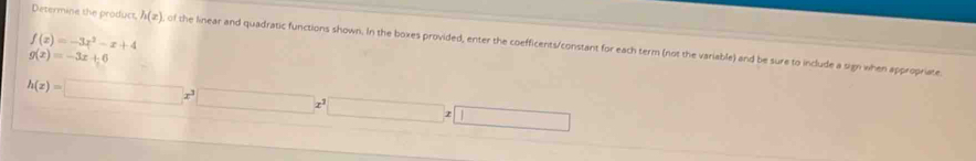 f(x)=-3x^2-x+4
Determine the product, h(x) of the linear and quadratic functions shown. In the boxes provided, enter the coefficents/constant for each term (not the variable) and be sure to include a sign when appropriate
g(x)=-3x+6
h(z)=□ x^3□ x^3□ x□