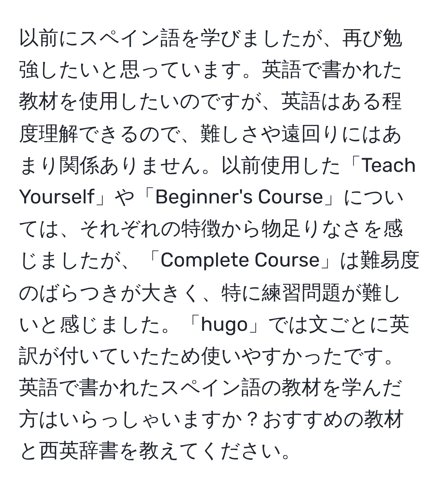 以前にスペイン語を学びましたが、再び勉強したいと思っています。英語で書かれた教材を使用したいのですが、英語はある程度理解できるので、難しさや遠回りにはあまり関係ありません。以前使用した「Teach Yourself」や「Beginner's Course」については、それぞれの特徴から物足りなさを感じましたが、「Complete Course」は難易度のばらつきが大きく、特に練習問題が難しいと感じました。「hugo」では文ごとに英訳が付いていたため使いやすかったです。英語で書かれたスペイン語の教材を学んだ方はいらっしゃいますか？おすすめの教材と西英辞書を教えてください。