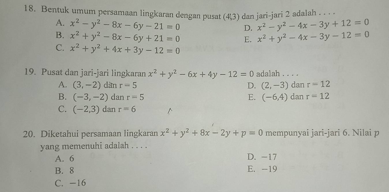 Bentuk umum persamaan lingkaran dengan pusat (41,3) dan jari-jari 2 adalah . . . .
A. x^2-y^2-8x-6y-21=0 x^2-y^2-4x-3y+12=0
D.
B. x^2+y^2-8x-6y+21=0 x^2+y^2-4x-3y-12=0
E.
C. x^2+y^2+4x+3y-12=0
19. Pusat dan jari-jari lingkaran x^2+y^2-6x+4y-12=0 adalah . . . .
A. (3,-2) dàn r=5 D. (2,-3) dan r=12
B. (-3,-2) dan r=5 E. (-6,4) dan r=12
C. (-2,3) dan r=6
20. Diketahui persamaan lingkaran x^2+y^2+8x-2y+p=0 mempunyai jari-jari 6. Nilai p
yang memenuhi adalah . . . .
A. 6 D. -17
B. 8 E. -19
C. -16