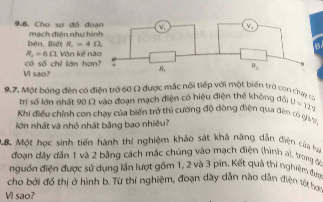 Cho sơ đồ đo
mạch điện như hìn
bên. Biết R_1=4Omega , B
R_2=6Omega. Võn kế nà
có số chỉ lớn hơn
Vì sao?
9.7. Một bóng đèn có điện trở 60 Ω được mắc nối tiếp với một biến trở con chạy có
trị số lớn nhất 90 Ω vào đoạn mạch điện có hiệu điện thế không đối U=12V.
Khi điều chỉnh con chạy của biến trở thì cường độ dòng điện qua đèn có giá trị
lớn nhất và nhỏ nhất bằng bao nhiêu?
9.8. Một học sinh tiến hành thí nghiệm khảo sát khả năng dẫn điện của hai
đoạn dây dẫn 1 và 2 bằng cách mắc chúng vào mạch điện (hình a), trong đó
nguồn điện được sử dụng lần lượt gồm 1, 2 và 3 pin. Kết quả thí nghiệm được
cho bởi đồ thị ở hình b. Từ thí nghiệm, đoạn dây dẫn nào dẫn điện tốt hơm
Vì sao?