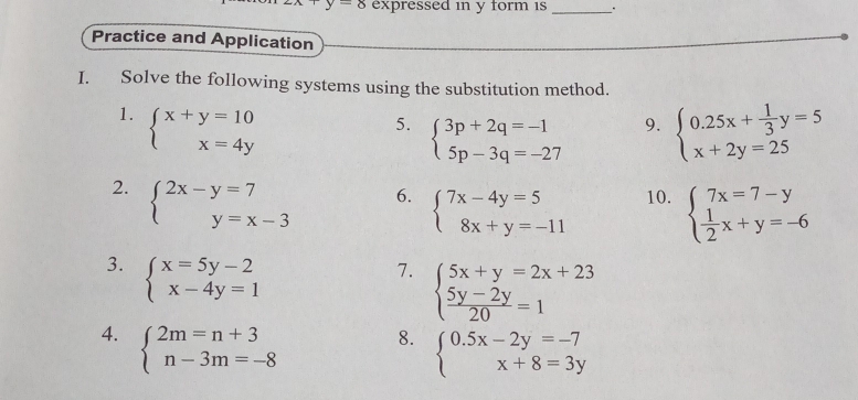 -8 expressed in y form 1s_ 
Practice and Application 
I. Solve the following systems using the substitution method. 
1. beginarrayl x+y=10 x=4yendarray.
5. beginarrayl 3p+2q=-1 5p-3q=-27endarray. beginarrayl 0.25x+ 1/3 y=5 x+2y=25endarray.
9. 
2. beginarrayl 2x-y=7 y=x-3endarray. 10. beginarrayl 7x=7-y  1/2 x+y=-6endarray.
6. beginarrayl 7x-4y=5 8x+y=-11endarray.
3. beginarrayl x=5y-2 x-4y=1endarray.
7. beginarrayl 5x+y=2x+23  (5y-2y)/20 =1endarray.
4. beginarrayl 2m=n+3 n-3m=-8endarray.
8. beginarrayl 0.5x-2y=-7 x+8=3yendarray.