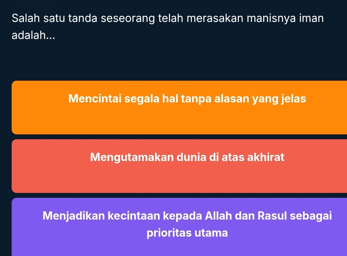 Salah satu tanda seseorang telah merasakan manisnya iman
adalah...
Mencintai segala hal tanpa alasan yang jelas
Mengutamakan dunia di atas akhirat
Menjadikan kecintaan kepada Allah dan Rasul sebagai
prioritas utama