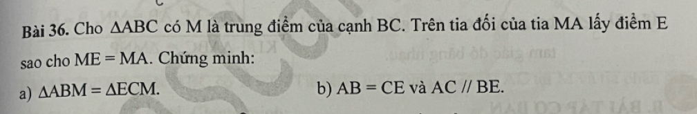 Cho △ ABC có M là trung điểm của cạnh BC. Trên tia đối của tia MA lấy điểm E 
sao cho ME=MA.. Chứng minh: 
a) △ ABM=△ ECM. b) AB=CE và AC//BE.