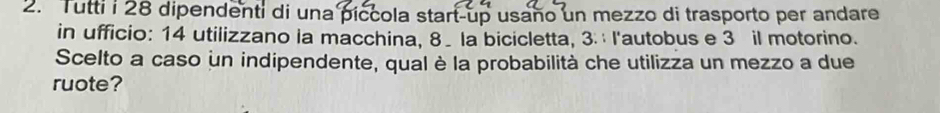 Tutti i 28 dipendenti di una píccola start-up usaño un mezzo di trasporto per andare 
in ufficio: 14 utilizzano la macchina, 8 _ la bicicletta, 3. l'autobus e 3 il motorino. 
Scelto a caso un indipendente, qual è la probabilità che utilizza un mezzo a due 
ruote?